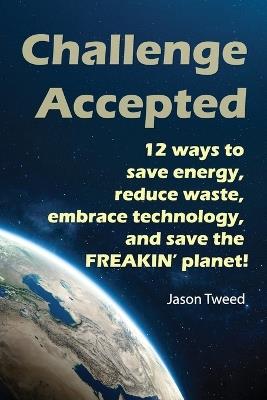 Challenge Accepted: 12 Ways you can Save Energy, Reduce Waste, Embrace Technology, and Save the Freakin' Planet - Jason C Tweed - cover