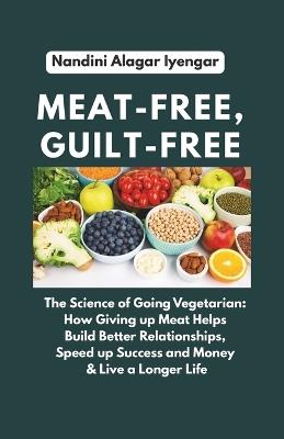 Meat-Free, Guilt-Free: The Science of Going Vegetarian: How Giving up Meat Helps Build Better Relationships, Speed up Success and Money & Live a Longer Life - Nandini Alagar Iyengar - cover
