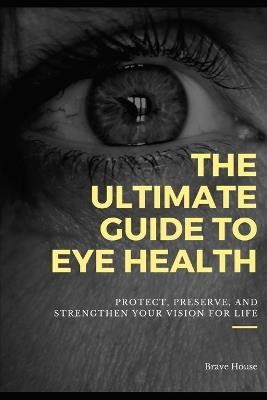 The Ultimate Guide to Eye Health: Protect, Preserve, and Strengthen Your Vision for Life - Brave House - cover