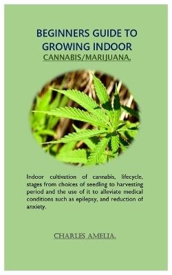 Beginners guide to growing indoor cannabis/marijuana: Indoor cultivation of cannabis, lifecycle, stages from choices of seedling to harvesting period and the use of it to alleviate medical conditions - Charles Amelia - cover