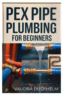 Pex Pipe Plumbing for Beginners: A Step-By-Step Handbook for Diyers and Professionals to Install, Repair, and Optimize Pex Systems Like an Expert - Valcira Duskhelm - cover