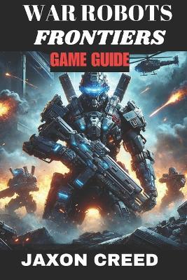 War Robots Frontiers Game Guide: Battle Beyond The Machines: Unleashing Tactical Genius In Combat - Jaxon Creed - cover
