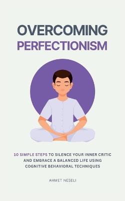 Overcoming Perfectionism: 10 Simple Steps to Silence Your Inner Critic and Embrace a Balanced Life Using Cognitive Behavioral Techniques - Ahmet Neseli - cover