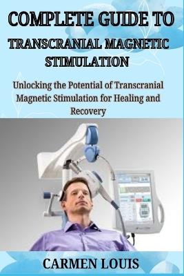Complete Guide to Transcranial Magnetic Stimulation: Unlocking the Potential of Trans cranial Magnetic Stimulation for Healing and Recovery - Carmen Louis - cover