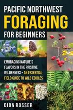 Pacific Northwest Foraging for Beginners: Embracing Nature's Flavors in the Pristine Wilderness - An Essential Field Guide to Wild Edibles