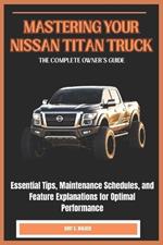 Mastering Your Nissan Titan Truck: THE COMPLETE OWNER'S GUIDE: Essential Tips, Maintenance Schedules, and Feature Explanations for Optimal Performance
