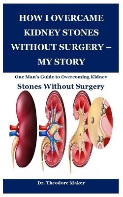 How I Overcame Kidney Stones Without Surgery - My Story: One Man's Guide to Overcoming Kidney Stones Without Surgery - Theodore Maker - cover