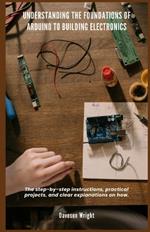 Understanding the Foundations of Arduino to Building Electronics: The step-by-step instructions, practical projects, and clear explanations on how.