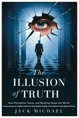 The Illusion of Truth: How Perception, Power, and Meaning Shape the World: Uncovering the Hidden Patterns That Define Reality and Influence the Human Mind - Jack Michael - cover
