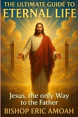 The Ultimate Guide to Eternal Life: Jesus, The Only Way to the Father - Bishop Eric Amoah - cover