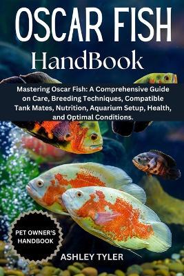 Oscar Fish Handbook: Mastering Oscar Fish: A Comprehensive Guide on Care, Breeding Techniques, Compatible Tank Mates, Nutrition, Aquarium Setup, Health, and Optimal Conditions. - Ashley Tyler - cover
