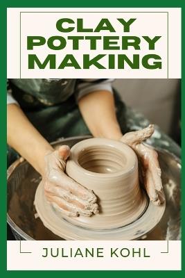Clay Pottery Making: A Thorough, Step-by-Step Guide to Fully Understanding, Learning, and Perfecting Homemade Crafts with Ease, Allowing You to Create Like a Professional Even if You Have No Previous Experience or Skills in Crafting - Juliane Kohl - cover