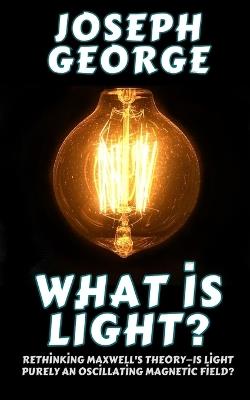 What Is Light?: Rethinking Maxwell's Theory-Is Light Purely an Oscillating Magnetic Field? - Joseph George - cover