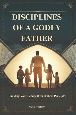 Disciplines of a Godly Father: Guiding Your Family With Biblical Principles - Mark Windrow - cover