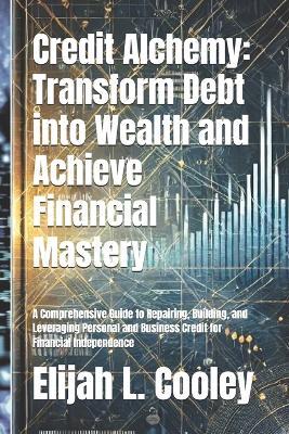 Credit Alchemy: Transform Debt into Wealth and Achieve Financial Mastery: A Comprehensive Guide to Repairing, Building, and Leveraging Personal and Business Credit for Financial Independence - Elijah L Cooley - cover