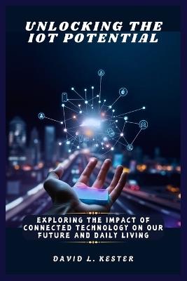 Unlocking the IoT Potential: Exploring the Impact of Connected Technology on Our Future and Daily Living - David L Kester - cover