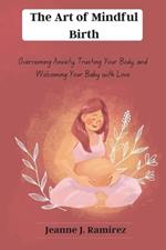 The Art of Mindful Birth: Overcoming Anxiety, Trusting Your Body, and Welcoming Your Baby with Love
