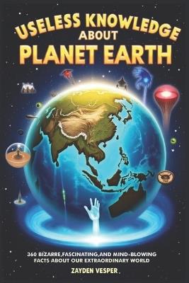 Useless Knowledge about Planet Earth: 360 Bizarre, Fascinating, and Mind-Blowing Facts About Our Extraordinary World - Zayden Vesper - cover