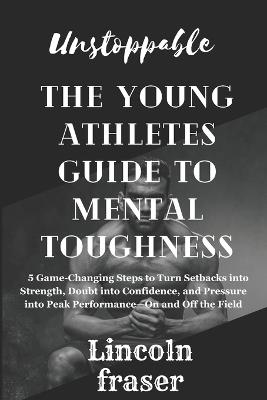 Unstoppable: the young athlete's guide to mental toughness: 5 Game-Changing Steps to Turn Setbacks into Strength, Doubt into Confidence, and Pressure into Peak Performance-On and Off the Field - Lincoln Fraser - cover