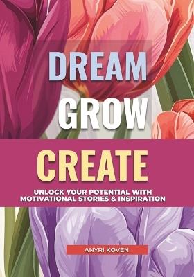 Dream, Grow, Create: A Heartwarming Collection of Inspiring Stories for Self-Growth & Happiness Embrace Life's Beauty, Enjoy the Little Things & Live with Joy Motivational Quotes & Positive Habits for a Fulfilling Life - Anyri Koven - cover