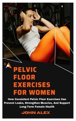 Pelvic Floor Exercises for Women: How Consistent Pelvic Floor Exercises Can Prevent Leaks, Strengthen Muscles, And Support Long-Term Female Health - John Alex - cover
