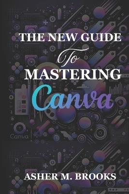 The New Guide To Mastering Canva: The Essential Handbook to Creating Stunning Designs for Every Purpose - Asher M Brooks - cover