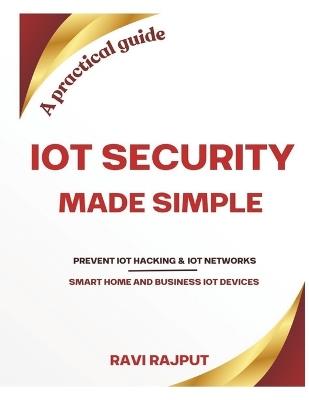 IoT Security Made Simple: Prevent IoT hacking Protect your business IoT networks Secure your smart home gadgets A practical guide for IoT security - Ravi Rajput - cover