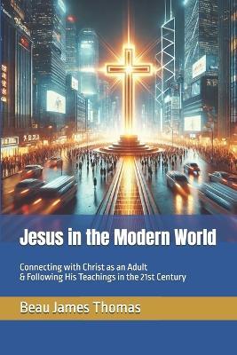 Jesus in the Modern World: Connecting with Christ as an Adult & Following His Teachings in the 21st Century - Beau James Thomas - cover