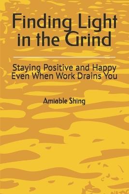Finding Light in the Grind: Staying Positive and Happy Even When Work Drains You - Amiable Shing - cover