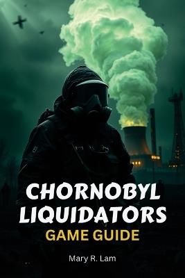 Chornobyl Liquidators Game Guide: A Comprehensive Walkthrough, Expert Strategies, and Hidden Secrets to Conquer the Most Intense Disaster Survival - Mary R Lam - cover