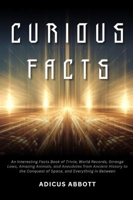 Curious Facts: An Interesting Facts Book of Trivia, World Records, Strange Laws, Amazing Animals, and Anecdotes from Ancient History to the Conquest of Space, and Everything in Between - Adicus Abbott - cover