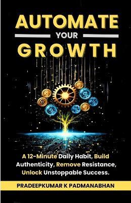 Automate Your Growth: A 12-Minute Daily Habit to Build Authenticity, Remove Resistance, and Unlock Unstoppable Success - Pradeepkumar K Padmanabhan - cover