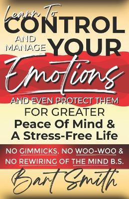 Learn To Control, Manage & Protect Your Emotions: For Greater Peace Of Mind & A Stress-Free Life (No Gimmicks, No Woo-Woo & No Rewiring Of The Mind B.S.) - Bart Smith - cover