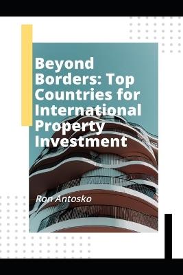 Beyond Borders: Top Countries for International Property Investment - Ron Antosko - cover
