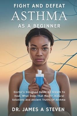 Fight and Defeat Asthma as a Beginner: Doctor's Designed Guide On Breath To Heal, What Does That Mean?, Natural Solutions And Ancient Truths Of Asthma - James A Steven - cover