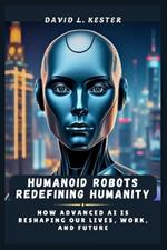 Humanoid Robots Redefining Humanity: How Advanced AI is Reshaping Our Lives, Work, and Future