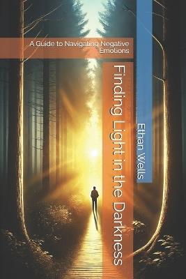 Finding Light in the Darkness: A Guide to Navigating Negative Emotions - Ethan Wells - cover