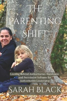 The Parenting Shift: Leaving Behind Authoritarian Harshness and Permissive Softness for Authoritative Leadership - Sarah Black - cover