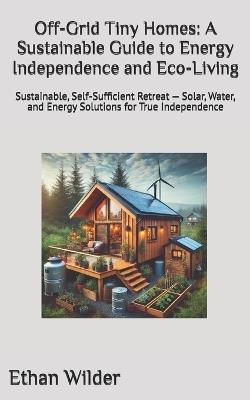 Off-Grid Tiny Homes: A Sustainable Guide to Energy Independence and Eco-Living: Sustainable, Self-Sufficient Retreat - Solar, Water, and Energy Solutions for True Independence - Ethan Wilder - cover