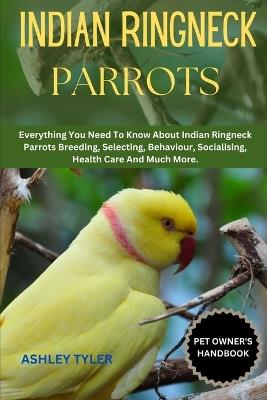Indian Ringneck Parrots: Everything You Need To Know About Indian Ringneck Parrots Breeding, Selecting, Behaviour, Socialising, Health Care And Much More. - Ashley Tyler - cover