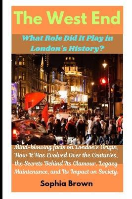 The West End: What Role Did It Play in London's History?: Mind-blowing facts on London's Origin, How It Has Evolved Over the Centuries, the Secrets Behind Its Glamour, Legacy Maintenance, and Its Impact on Society. - Sophia Brown - cover