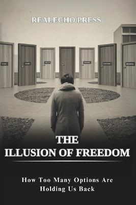 The Illusion of Freedom: How Too Many Options Are Holding Us Back: Breaking Down the Psychology and Consequences of Living with Excessive Choices - Realecho Press - cover