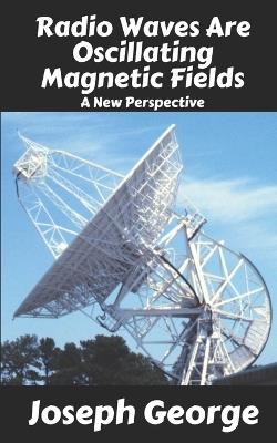 Radio Waves Are Oscillating Magnetic Fields: A New Perspective - Joseph George - cover