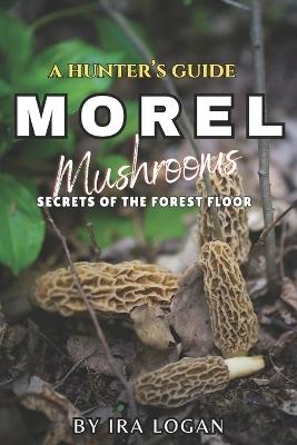 A Hunter's Guide to Finding Morels: Secrets from the forest floor - Ira E Logan - cover