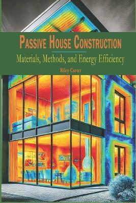 Passive House Construction: Materials, Methods, and Energy Efficiency - Riley Carter - cover