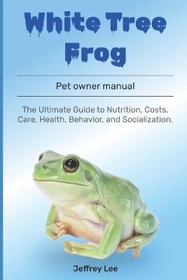 White Tree Frog: The Ultimate Guide to Nutrition, Costs, Care, Health, Behavior, and Socialization. - Jeffrey Lee - cover