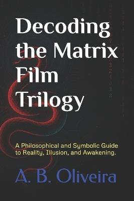 Decoding the Matrix Film Trilogy: A Philosophical and Symbolic Guide to Reality, Illusion, and Awakening. - A B Oliveira - cover