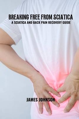 Breaking free from sciatica: A sciatica and back pain recovery guide - James Johnson - cover