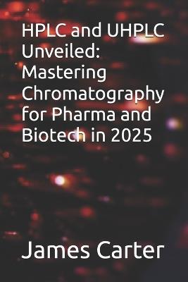 HPLC and UHPLC Unveiled: Mastering Chromatography for Pharma and Biotech in 2025 - James Carter - cover