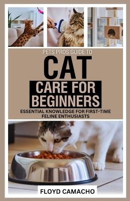 PetsPros Guide to Cat Care for Beginners: Essential Knowledge for First-Time Feline Enthusiasts - Floyd Camacho - cover